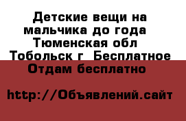 Детские вещи на мальчика до года - Тюменская обл., Тобольск г. Бесплатное » Отдам бесплатно   